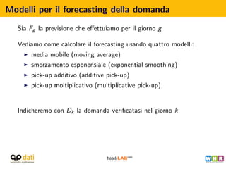 Modelli per il forecasting della domanda

   Sia Fg la previsione che eﬀettuiamo per il giorno g

   Vediamo come calcolare il forecasting usando quattro modelli:
       media mobile (moving average)
       smorzamento esponensiale (exponential smoothing)
       pick-up additivo (additive pick-up)
       pick-up moltiplicativo (multiplicative pick-up)


   Indicheremo con Dk la domanda veriﬁcatasi nel giorno k
 