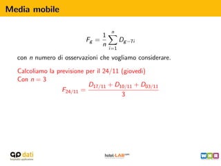 Media mobile

                                    n
                               1
                          Fg =           Dg −7i
                               n
                                   i=1

  con n numero di osservazioni che vogliamo considerare.

  Calcoliamo la previsione per il 24/11 (gioved`
                                               ı)
  Con n = 3
                            D17/11 + D10/11 + D03/11
                  F24/11 =
                                        3
 