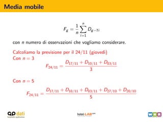 Media mobile

                                     n
                                1
                           Fg =           Dg −7i
                                n
                                    i=1

  con n numero di osservazioni che vogliamo considerare.

  Calcoliamo la previsione per il 24/11 (gioved`
                                               ı)
  Con n = 3
                            D17/11 + D10/11 + D03/11
                  F24/11 =
                                        3

  Con n = 5
                   D17/11 + D10/11 + D03/11 + D27/10 + D20/10
        F24/11 =
                                       5
 