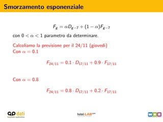 Smorzamento esponenziale

                     Fg = αDg −7 + (1 − α)Fg −7
  con 0 < α < 1 parametro da determinare.

  Calcoliamo la previsione per il 24/11 (gioved`
                                               ı)
  Con α = 0.1

                  F24/11 = 0.1 · D17/11 + 0.9 · F17/11


  Con α = 0.8

                  F24/11 = 0.8 · D17/11 + 0.2 · F17/11
 
