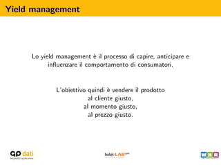 Yield management




     Lo yield management ` il processo di capire, anticipare e
                           e
           inﬂuenzare il comportamento di consumatori.


             L’obiettivo quindi ` vendere il prodotto
                                 e
                         al cliente giusto,
                       al momento giusto,
                         al prezzo giusto.
 