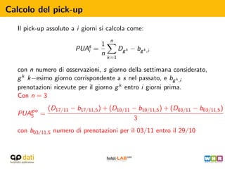 Calcolo del pick-up

   Il pick-up assoluto a i giorni si calcola come:
                                      n
                                 1
                        PUAs
                           i   =           Dg k − bg k ,i
                                 n
                                     k=1

   con n numero di osservazioni, s giorno della settimana considerato,
   g k k−esimo giorno corrispondente a s nel passato, e bg k ,i
   prenotazioni ricevute per il giorno g k entro i giorni prima.
   Con n = 3
              (D17/11 − b17/11,5 ) + (D10/11 − b10/11,5 ) + (D03/11 − b03/11,5 )
   PUAgio =
      5
                                             3
   con b03/11,5 numero di prenotazioni per il 03/11 entro il 29/10
 