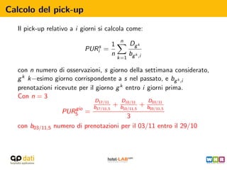 Calcolo del pick-up

   Il pick-up relativo a i giorni si calcola come:
                                           n
                                      1         Dg k
                            PURis   =
                                      n         bg k ,i
                                          k=1

   con n numero di osservazioni, s giorno della settimana considerato,
   g k k−esimo giorno corrispondente a s nel passato, e bg k ,i
   prenotazioni ricevute per il giorno g k entro i giorni prima.
   Con n = 3
                                D17/11    D10/11     D03/11
                        gio    b17/11,5 + b10/11,5 + b03/11,5
                   PUR5 =
                                             3
   con b03/11,5 numero di prenotazioni per il 03/11 entro il 29/10
 