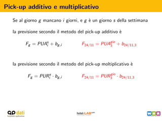 Pick-up additivo e multiplicativo

   Se al giorno g mancano i giorni, e g ` un giorno s della settimana
                                        e

   la previsione secondo il metodo del pick-up additivo `
                                                        e

         Fg = PUAs + bg ,i
                 i                   F24/11 = PUAgio + b24/11,3
                                                 3




   la previsione secondo il metodo del pick-up moltiplicativo `
                                                              e
                                                 gio
          Fg = PURis · bg ,i         F24/11 = PUR3 · b24/11,3
 