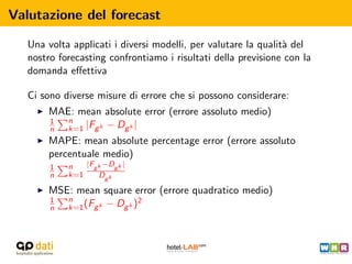 Valutazione del forecast

   Una volta applicati i diversi modelli, per valutare la qualit` del
                                                                a
   nostro forecasting confrontiamo i risultati della previsione con la
   domanda eﬀettiva

   Ci sono diverse misure di errore che si possono considerare:
       MAE: mean absolute error (errore assoluto medio)
       1  n
       n  k=1 |Fg k − Dg k |
       MAPE: mean absolute percentage error (errore assoluto
       percentuale medio)
        1   n   |Fg k −Dg k |
        n   k=1     Dg k

       MSE: mean square error (errore quadratico medio)
       1  n                  2
       n  k=1 (Fg k − Dg k )
 