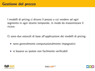 Gestione del prezzo



  I modelli di pricing ci dicono il prezzo a cui vendere ad ogni
  segmento in ogni istante temporale, in modo da massimizzare il
  ricavo


  Ci sono due ostacoli di base all’applicazione dei modelli di pricing:

      sono generalmente computazionalmente impegnativi

      si basano su ipotesi non facilmente veriﬁcabili
 
