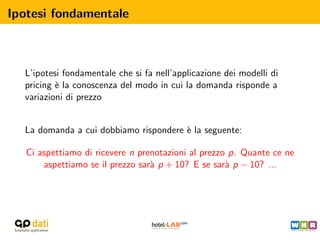 Ipotesi fondamentale



  L’ipotesi fondamentale che si fa nell’applicazione dei modelli di
  pricing ` la conoscenza del modo in cui la domanda risponde a
          e
  variazioni di prezzo


  La domanda a cui dobbiamo rispondere ` la seguente:
                                       e

   Ci aspettiamo di ricevere n prenotazioni al prezzo p. Quante ce ne
       aspettiamo se il prezzo sar` p + 10? E se sar` p − 10? ...
                                  a                  a
 