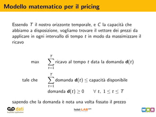 Modello matematico per il pricing

  Essendo T il nostro orizzonte temporale, e C la capacit` che
                                                          a
  abbiamo a disposizione, vogliamo trovare il vettore dei prezzi da
  applicare in ogni intervallo di tempo t in modo da massimizzare il
  ricavo

                     T
           max            ricavo al tempo t data la domanda d(t)
                    t=1
                     T
       tale che           domanda d(t) ≤ capacit` disponibile
                                                a
                    t=1
                    domanda d(t) ≥ 0        ∀ t, 1 ≤ t ≤ T

  sapendo che la domanda ` nota una volta ﬁssato il prezzo
                         e
 
