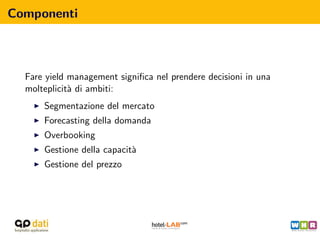 Componenti



  Fare yield management signiﬁca nel prendere decisioni in una
  molteplicit` di ambiti:
             a
      Segmentazione del mercato
      Forecasting della domanda
      Overbooking
      Gestione della capacit`
                            a
      Gestione del prezzo
 