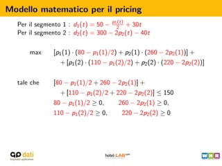 Modello matematico per il pricing
  Per il segmento 1 : d1 (t) = 50 − p12 + 30t
                                      (t)

  Per il segmento 2 : d2 (t) = 300 − 2p2 (t) − 40t

      max      [p1 (1) · (80 − p1 (1)/2) + p2 (1) · (260 − 2p2 (1))] +
                 + [p1 (2) · (110 − p1 (2)/2) + p2 (2) · (220 − 2p2 (2))]


  tale che     [80 − p1 (1)/2 + 260 − 2p2 (1)] +
                 + [110 − p1 (2)/2 + 220 − 2p2 (2)] ≤ 150
               80 − p1 (1)/2 ≥ 0,       260 − 2p2 (1) ≥ 0,
               110 − p1 (2)/2 ≥ 0,       220 − 2p2 (2) ≥ 0
 