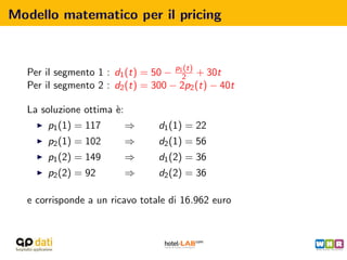 Modello matematico per il pricing



  Per il segmento 1 : d1 (t) = 50 − p12 + 30t
                                      (t)

  Per il segmento 2 : d2 (t) = 300 − 2p2 (t) − 40t

  La soluzione ottima `:
                      e
      p1 (1) = 117         ⇒    d1 (1) = 22
      p2 (1) = 102         ⇒    d2 (1) = 56
      p1 (2) = 149         ⇒    d1 (2) = 36
      p2 (2) = 92          ⇒    d2 (2) = 36

  e corrisponde a un ricavo totale di 16.962 euro
 