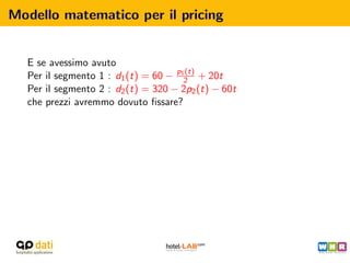 Modello matematico per il pricing


  E se avessimo avuto
  Per il segmento 1 : d1 (t) = 60 − p12 + 20t
                                      (t)

  Per il segmento 2 : d2 (t) = 320 − 2p2 (t) − 60t
  che prezzi avremmo dovuto ﬁssare?
 