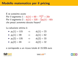 Modello matematico per il pricing


  E se avessimo avuto
  Per il segmento 1 : d1 (t) = 60 − p12 + 20t
                                      (t)

  Per il segmento 2 : d2 (t) = 320 − 2p2 (t) − 60t
  che prezzi avremmo dovuto ﬁssare?

  La soluzione ottima `:
                      e
      p1 (1) = 115         ⇒    d1 (1) = 23
      p2 (1) = 99          ⇒    d2 (1) = 62
      p1 (2) = 135         ⇒    d1 (2) = 33
      p2 (2) = 84          ⇒    d2 (2) = 32

  e corrisponde a un ricavo totale di 15.926 euro
 