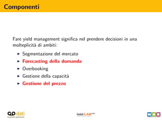 Componenti



  Fare yield management signiﬁca nel prendere decisioni in una
  molteplicit` di ambiti:
             a
      Segmentazione del mercato
      Forecasting della domanda
      Overbooking
      Gestione della capacit`
                            a
      Gestione del prezzo
 
