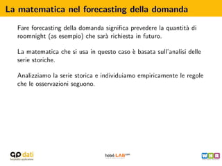 La matematica nel forecasting della domanda

  Fare forecasting della domanda signiﬁca prevedere la quantit` di
                                                              a
  roomnight (as esempio) che sar` richiesta in futuro.
                                 a

  La matematica che si usa in questo caso ` basata sull’analisi delle
                                          e
  serie storiche.

  Analizziamo la serie storica e individuiamo empiricamente le regole
  che le osservazioni seguono.
 