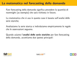 La matematica nel forecasting della domanda

  Fare forecasting della domanda signiﬁca prevedere la quantit` di
                                                              a
  roomnight (as esempio) che sar` richiesta in futuro.
                                 a

  La matematica che si usa in questo caso ` basata sull’analisi delle
                                          e
  serie storiche.

  Analizziamo la serie storica e individuiamo empiricamente le regole
  che le osservazioni seguono.

  Quando usiamo l’analisi delle serie storiche per fare forecasting
  della domanda, accettiamo due ipotesi principali:
 