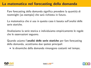 La matematica nel forecasting della domanda

  Fare forecasting della domanda signiﬁca prevedere la quantit` di
                                                              a
  roomnight (as esempio) che sar` richiesta in futuro.
                                 a

  La matematica che si usa in questo caso ` basata sull’analisi delle
                                          e
  serie storiche.

  Analizziamo la serie storica e individuiamo empiricamente le regole
  che le osservazioni seguono.

  Quando usiamo l’analisi delle serie storiche per fare forecasting
  della domanda, accettiamo due ipotesi principali:
      le dinamiche della domanda rimangono costanti nel tempo;
 