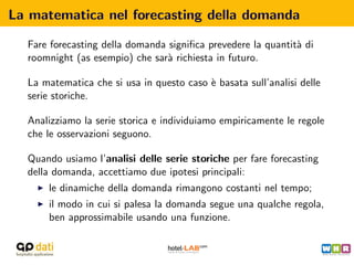 La matematica nel forecasting della domanda

  Fare forecasting della domanda signiﬁca prevedere la quantit` di
                                                              a
  roomnight (as esempio) che sar` richiesta in futuro.
                                 a

  La matematica che si usa in questo caso ` basata sull’analisi delle
                                          e
  serie storiche.

  Analizziamo la serie storica e individuiamo empiricamente le regole
  che le osservazioni seguono.

  Quando usiamo l’analisi delle serie storiche per fare forecasting
  della domanda, accettiamo due ipotesi principali:
      le dinamiche della domanda rimangono costanti nel tempo;
      il modo in cui si palesa la domanda segue una qualche regola,
      ben approssimabile usando una funzione.
 