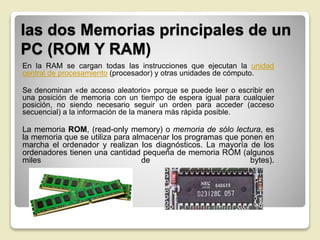 las dos Memorias principales de un
PC (ROM Y RAM)
En la RAM se cargan todas las instrucciones que ejecutan la unidad
central de procesamiento (procesador) y otras unidades de cómputo.
Se denominan «de acceso aleatorio» porque se puede leer o escribir en
una posición de memoria con un tiempo de espera igual para cualquier
posición, no siendo necesario seguir un orden para acceder (acceso
secuencial) a la información de la manera más rápida posible.
La memoria ROM, (read-only memory) o memoria de sólo lectura, es
la memoria que se utiliza para almacenar los programas que ponen en
marcha el ordenador y realizan los diagnósticos. La mayoría de los
ordenadores tienen una cantidad pequeña de memoria ROM (algunos
miles de bytes).
 