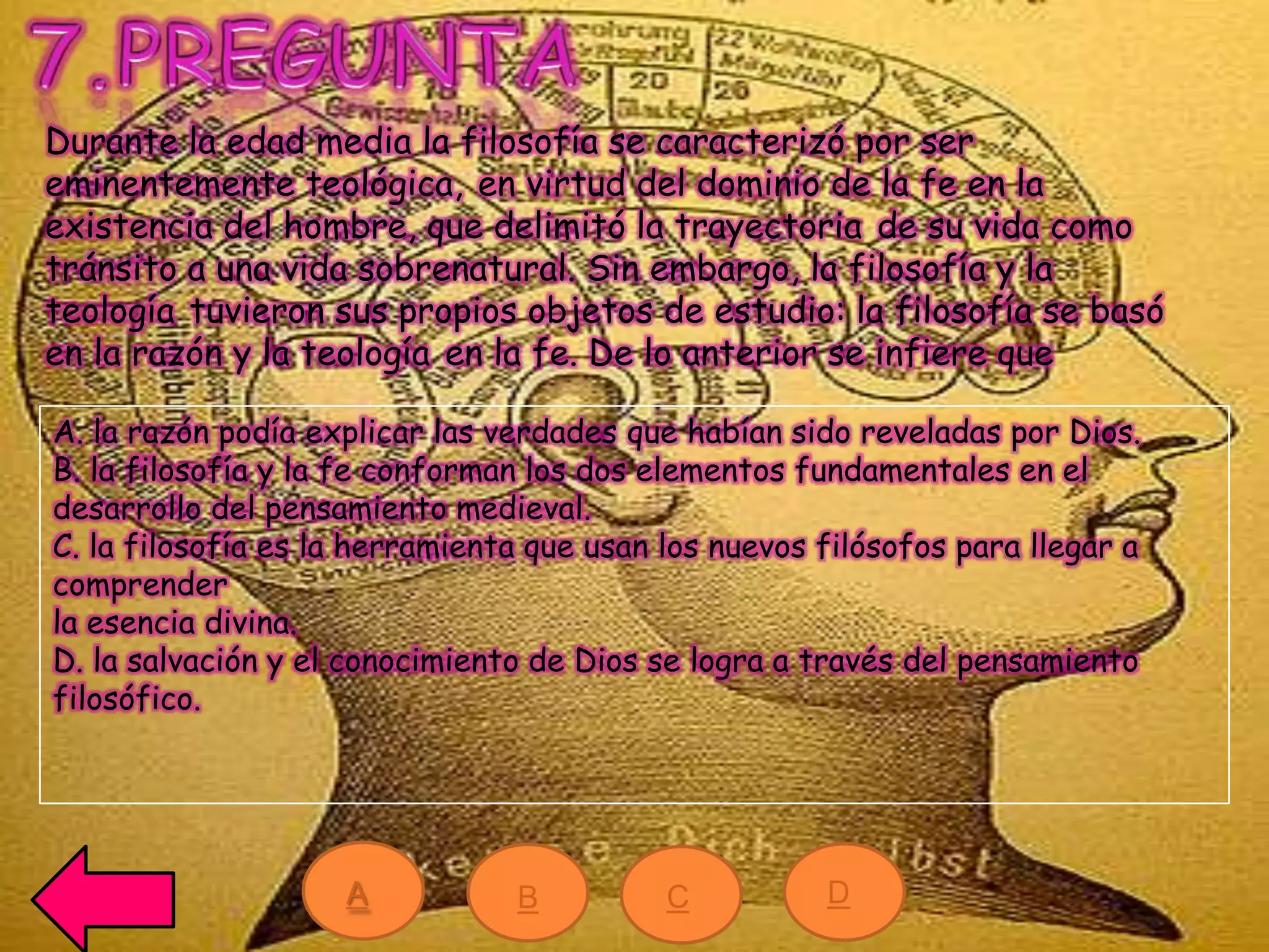 Durante la edad media la filosofía se caracterizó por ser
eminentemente teológica, en virtud del dominio de la fe en la
existencia del hombre, que delimitó la trayectoria de su vida como
tránsito a una vida sobrenatural. Sin embargo, la filosofía y la
teología tuvieron sus propios objetos de estudio: la filosofía se basó
en la razón y la teología en la fe. De lo anterior se infiere que
A. la razón podía explicar las verdades que habían sido reveladas por Dios.
B. la filosofía y la fe conforman los dos elementos fundamentales en el
desarrollo del pensamiento medieval.
C. la filosofía es la herramienta que usan los nuevos filósofos para llegar a
comprender
la esencia divina.
D. la salvación y el conocimiento de Dios se logra a través del pensamiento
filosófico.
A B C D
 