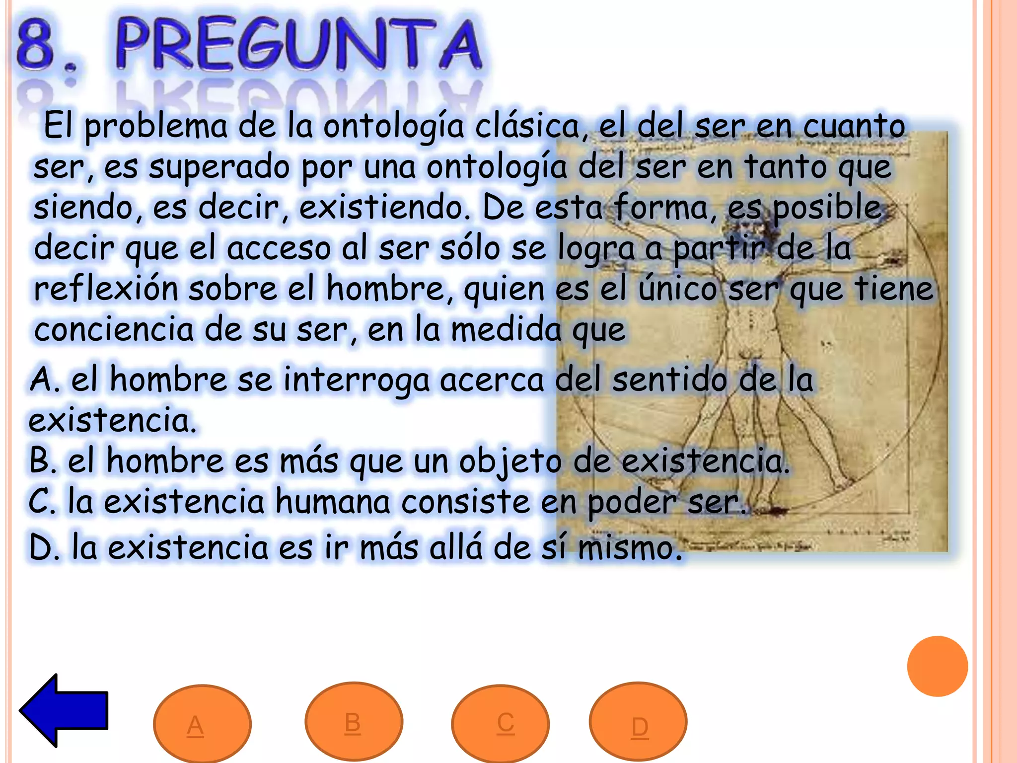 El problema de la ontología clásica, el del ser en cuanto
ser, es superado por una ontología del ser en tanto que
siendo, es decir, existiendo. De esta forma, es posible
decir que el acceso al ser sólo se logra a partir de la
reflexión sobre el hombre, quien es el único ser que tiene
conciencia de su ser, en la medida que
A. el hombre se interroga acerca del sentido de la
existencia.
B. el hombre es más que un objeto de existencia.
C. la existencia humana consiste en poder ser.
D. la existencia es ir más allá de sí mismo.
A B C D
 