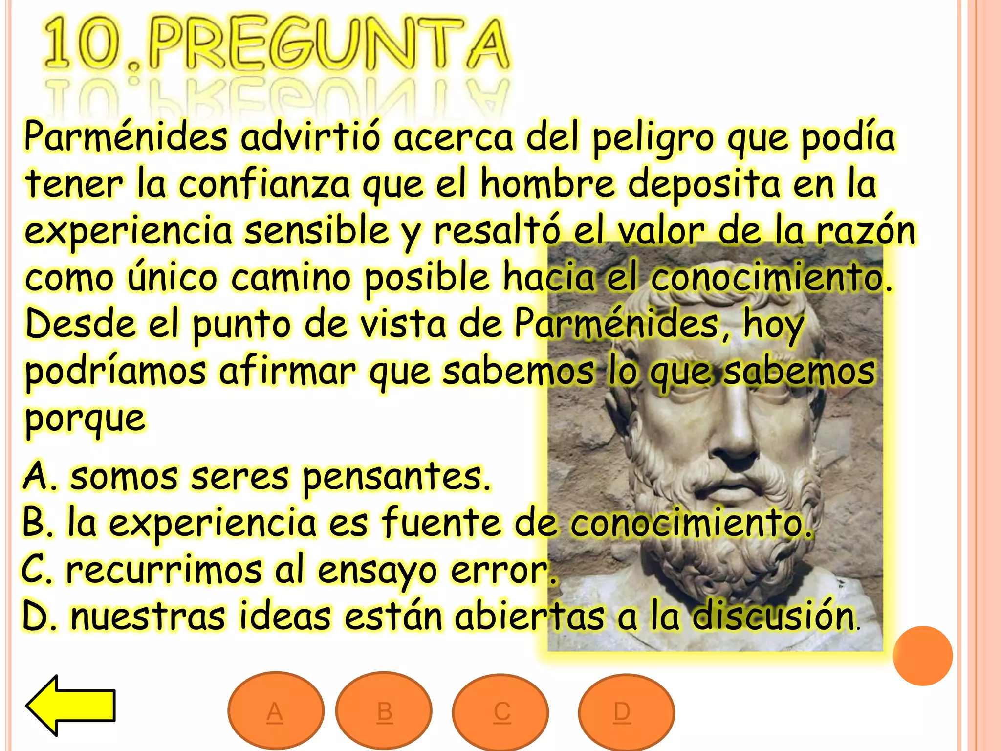 Parménides advirtió acerca del peligro que podía
tener la confianza que el hombre deposita en la
experiencia sensible y resaltó el valor de la razón
como único camino posible hacia el conocimiento.
Desde el punto de vista de Parménides, hoy
podríamos afirmar que sabemos lo que sabemos
porque
A. somos seres pensantes.
B. la experiencia es fuente de conocimiento.
C. recurrimos al ensayo error.
D. nuestras ideas están abiertas a la discusión.
A B C D
 