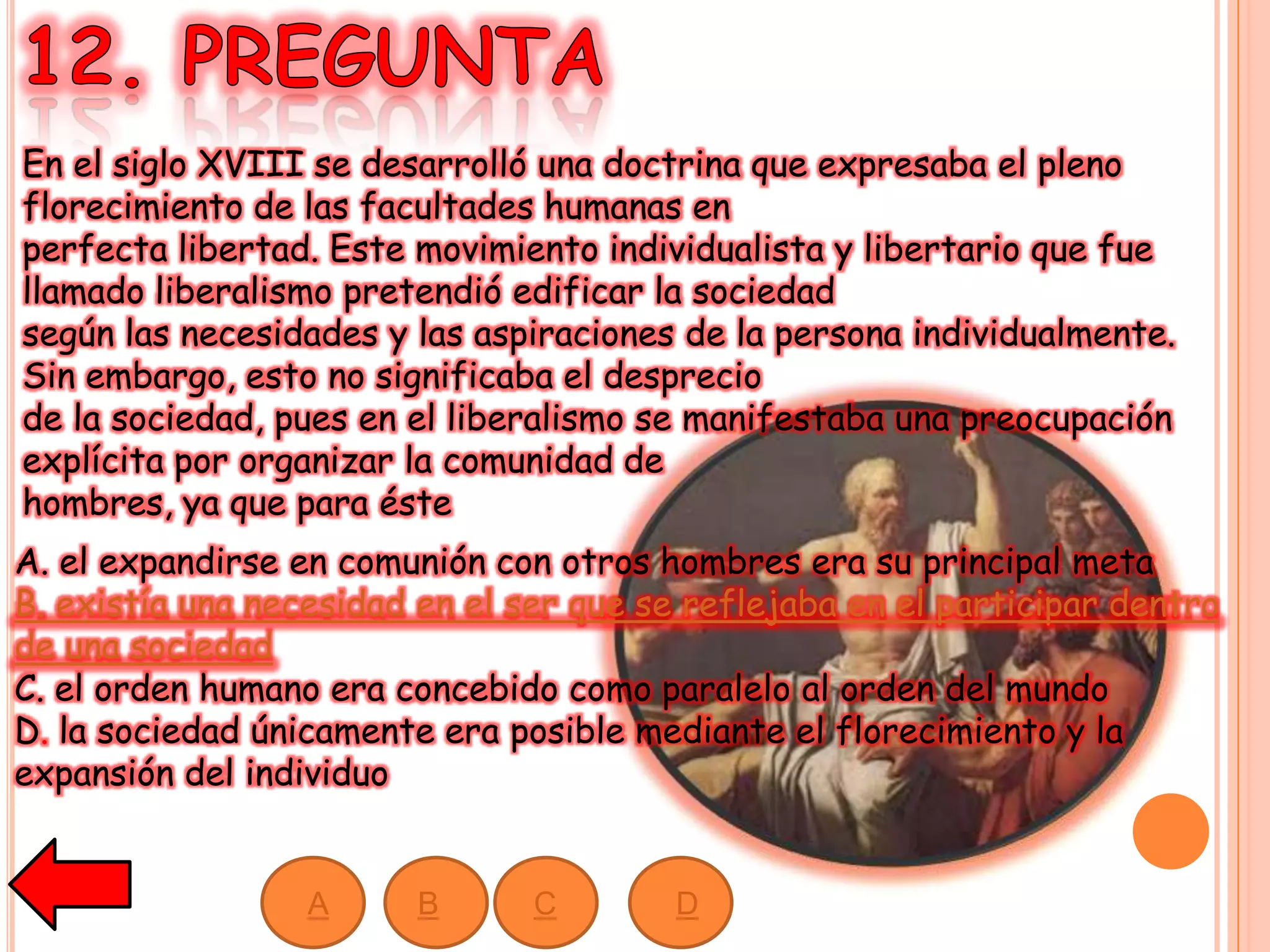 En el siglo XVIII se desarrolló una doctrina que expresaba el pleno
florecimiento de las facultades humanas en
perfecta libertad. Este movimiento individualista y libertario que fue
llamado liberalismo pretendió edificar la sociedad
según las necesidades y las aspiraciones de la persona individualmente.
Sin embargo, esto no significaba el desprecio
de la sociedad, pues en el liberalismo se manifestaba una preocupación
explícita por organizar la comunidad de
hombres, ya que para éste
A. el expandirse en comunión con otros hombres era su principal meta
B. existía una necesidad en el ser que se reflejaba en el participar dentro
de una sociedad
C. el orden humano era concebido como paralelo al orden del mundo
D. la sociedad únicamente era posible mediante el florecimiento y la
expansión del individuo
A B C D
 