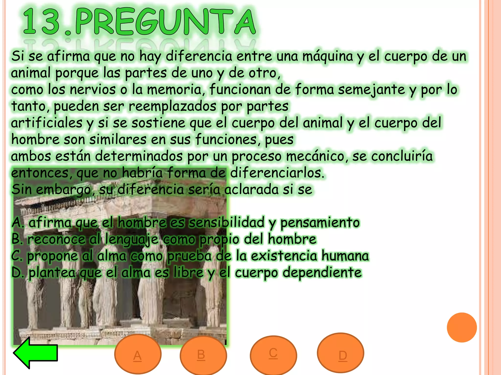 Si se afirma que no hay diferencia entre una máquina y el cuerpo de un
animal porque las partes de uno y de otro,
como los nervios o la memoria, funcionan de forma semejante y por lo
tanto, pueden ser reemplazados por partes
artificiales y si se sostiene que el cuerpo del animal y el cuerpo del
hombre son similares en sus funciones, pues
ambos están determinados por un proceso mecánico, se concluiría
entonces, que no habría forma de diferenciarlos.
Sin embargo, su diferencia sería aclarada si se
A. afirma que el hombre es sensibilidad y pensamiento
B. reconoce al lenguaje como propio del hombre
C. propone al alma como prueba de la existencia humana
D. plantea que el alma es libre y el cuerpo dependiente
A B C D
 