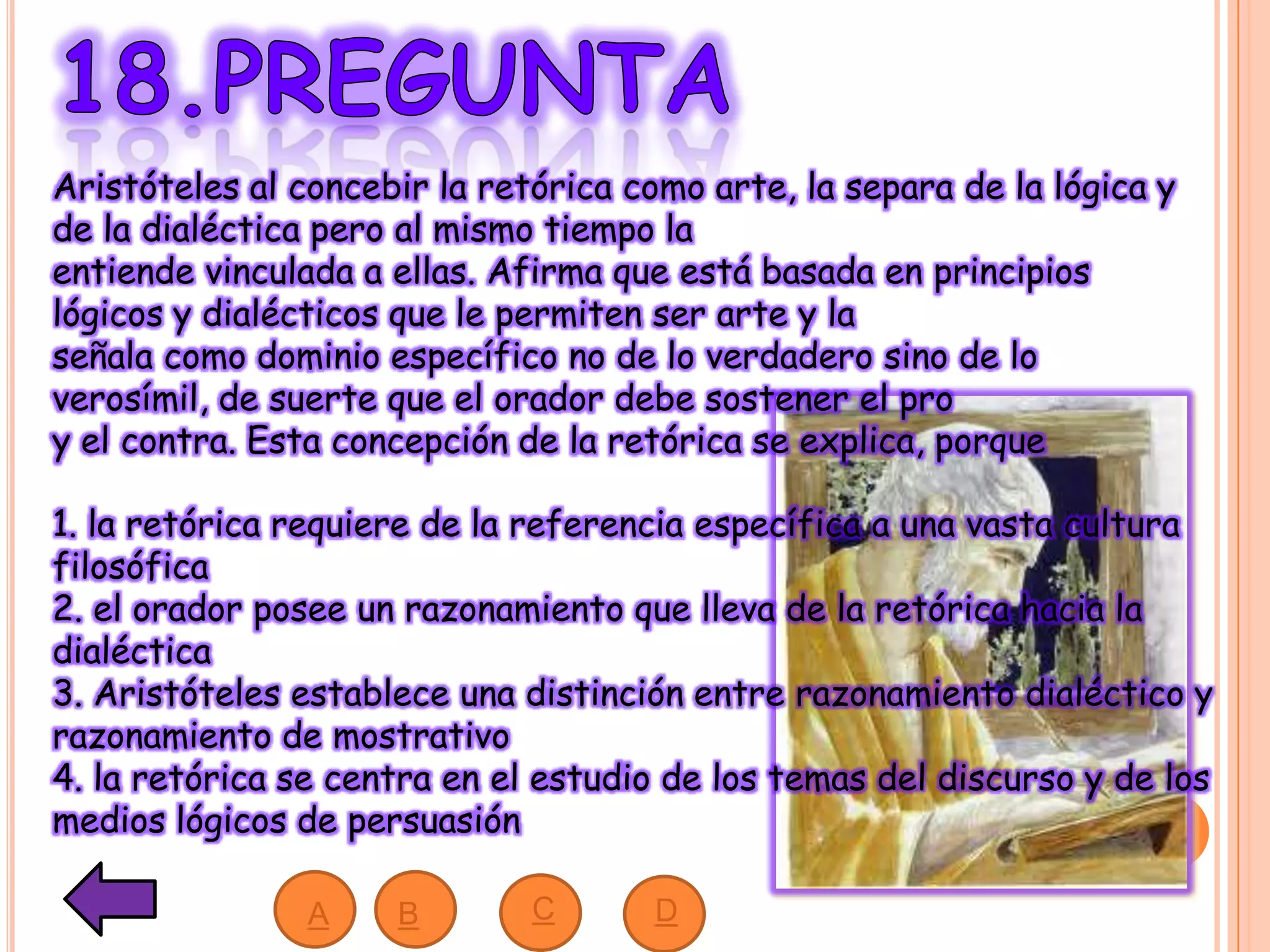 Aristóteles al concebir la retórica como arte, la separa de la lógica y
de la dialéctica pero al mismo tiempo la
entiende vinculada a ellas. Afirma que está basada en principios
lógicos y dialécticos que le permiten ser arte y la
señala como dominio específico no de lo verdadero sino de lo
verosímil, de suerte que el orador debe sostener el pro
y el contra. Esta concepción de la retórica se explica, porque
1. la retórica requiere de la referencia específica a una vasta cultura
filosófica
2. el orador posee un razonamiento que lleva de la retórica hacia la
dialéctica
3. Aristóteles establece una distinción entre razonamiento dialéctico y
razonamiento de mostrativo
4. la retórica se centra en el estudio de los temas del discurso y de los
medios lógicos de persuasión
A B DC
 