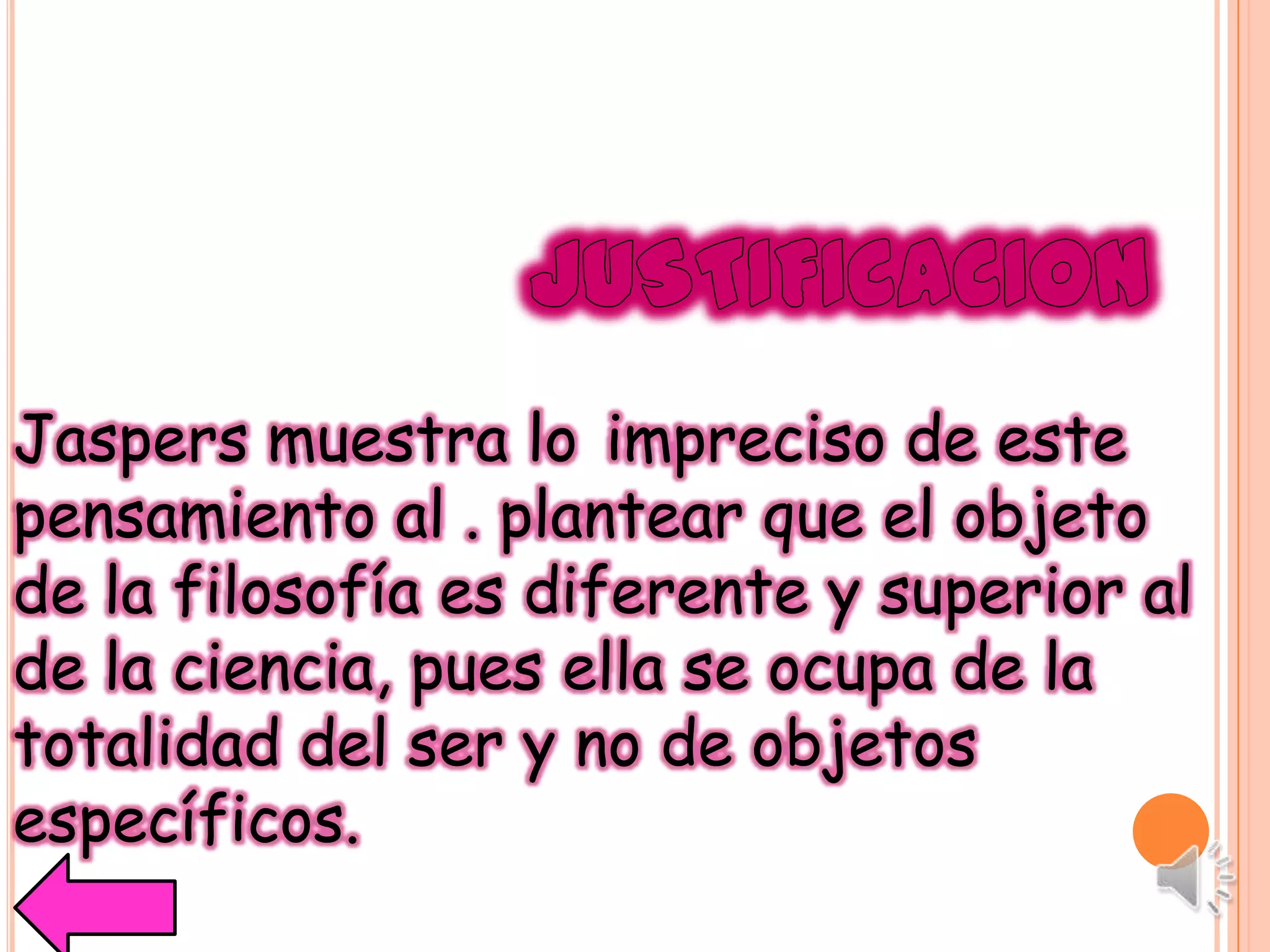 Jaspers muestra lo impreciso de este
pensamiento al . plantear que el objeto
de la filosofía es diferente y superior al
de la ciencia, pues ella se ocupa de la
totalidad del ser y no de objetos
específicos.
 