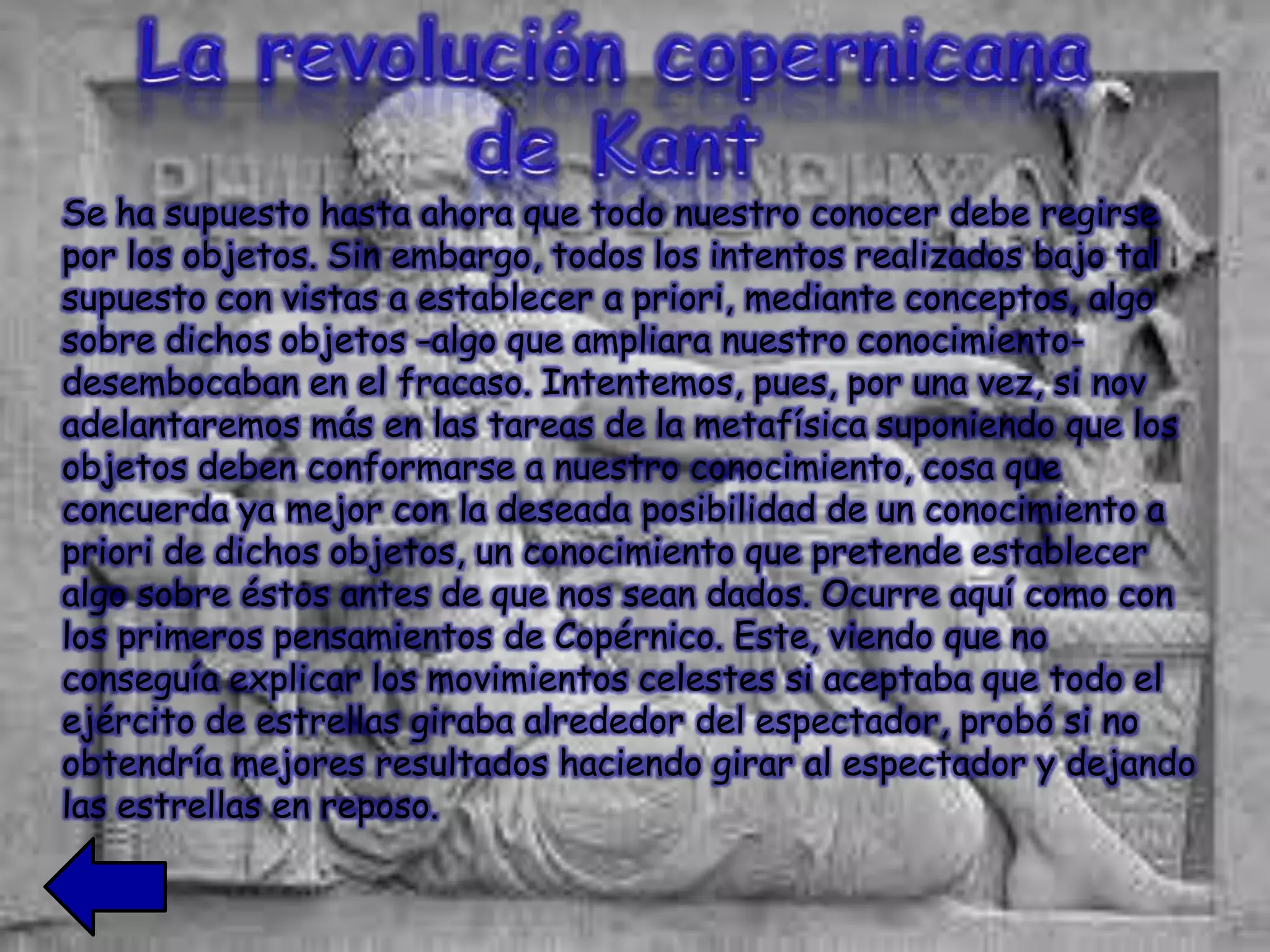 Se ha supuesto hasta ahora que todo nuestro conocer debe regirse
por los objetos. Sin embargo, todos los intentos realizados bajo tal
supuesto con vistas a establecer a priori, mediante conceptos, algo
sobre dichos objetos -algo que ampliara nuestro conocimiento-
desembocaban en el fracaso. Intentemos, pues, por una vez, si nov
adelantaremos más en las tareas de la metafísica suponiendo que los
objetos deben conformarse a nuestro conocimiento, cosa que
concuerda ya mejor con la deseada posibilidad de un conocimiento a
priori de dichos objetos, un conocimiento que pretende establecer
algo sobre éstos antes de que nos sean dados. Ocurre aquí como con
los primeros pensamientos de Copérnico. Este, viendo que no
conseguía explicar los movimientos celestes si aceptaba que todo el
ejército de estrellas giraba alrededor del espectador, probó si no
obtendría mejores resultados haciendo girar al espectador y dejando
las estrellas en reposo.
 