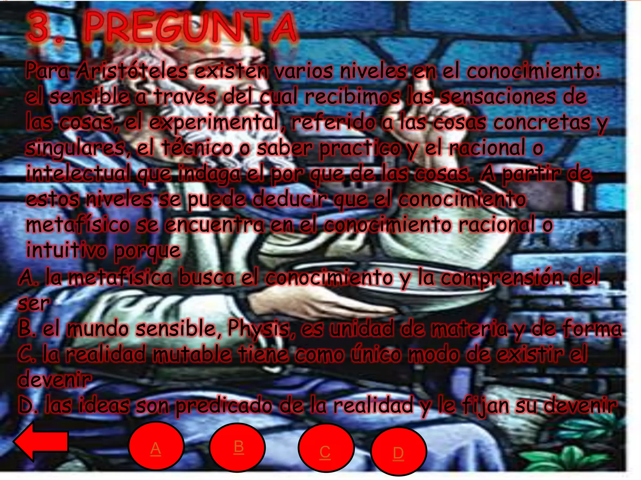 A. la metafísica busca el conocimiento y la comprensión del
ser
B. el mundo sensible, Physis, es unidad de materia y de forma
C. la realidad mutable tiene como único modo de existir el
devenir
D. las ideas son predicado de la realidad y le fijan su devenir
Para Aristóteles existen varios niveles en el conocimiento:
el sensible a través del cual recibimos las sensaciones de
las cosas, el experimental, referido a las cosas concretas y
singulares, el técnico o saber practico y el racional o
intelectual que indaga el por que de las cosas. A partir de
estos niveles se puede deducir que el conocimiento
metafísico se encuentra en el conocimiento racional o
intuitivo porque
A B C D
 