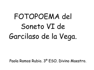 FOTOPOEMA del
   Soneto VI de
Garcilaso de la Vega.


Paola Ramos Rubio. 3º ESO. Divino Maestro.
 