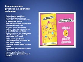 Como podemos
procurar la seguridad
del menor
Evitando que continúe
teniendo alguna clase de
contacto con el acosador En
la medida en que la
información puede encontrase
en sitios web de libre
acceso, se recomienda a
padres y tutores que soliciten
al prestador de servicios
de Internet que corresponda, o
a las Fuerzas y Cuerpos de
Seguridad del Estado
en su caso, que dichos
contenidos sean retirados. De
este modo se evita
continuar produciendo daño al
menor;
siempre, evidentemente, tenie
ndo en
cuenta que la situación
presenta una gravedad real y
objetiva

 