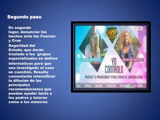 Segundo paso
En segundo
lugar, denunciar los
hechos ante las Fuerzas
y Crue
Seguridad del
Estado, que darán
traslado a los grupos
especializados en delitos
informáticos para que
sea investigado el caso
en cuestión. Resulta
conveniente intensificar
la difusión de las
principales
recomendaciones que
puedan ayudar tanto a
los padres y tutores
como a los menores

 