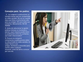 Consejos para los padres
1: Las imágenes o publicaciones no
siempre tienen que ser compartidas
en redes sociales. De vez en cuando
deje esas fotos y comentarios sólo
para sus amigos, NO para todos sus
contactos. Básicamente: NO DE
PAPAYA
2: Antes de seleccionar la opción
publicar tómese un momento y
piense: ¿qué impacto puede tener
su publicación entre los contactos
que están relacionados?
3: Procure no compartir
comentarios o publicaciones sobre
su vida privada en redes sociales. Es
mejor llamar a sus
amigos, familiares y conocidos para
charlar sobre cualquier
situación, antes de darla a conocer
por una red.

 