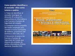 Como pueden identificar a
el acosador ellos como
tutores o padres
1: Tratar de identificar al
acosador (averiguar su
dirección IP o recurrir a
especialistas en informática y
a las Fuerzas y Cuerpos de
Seguridad del estado).
2: Contactar con la compañía
del medio empleado para
cometer el acoso (compañía
de teléfono, propietario del
dominio o sitio web, etc.).
3: Denunciar el acoso a las
Fuerzas y Cuerpos de
Seguridad del Estado que
dispone de unidades de
delitos informáticos (Policía
Nacional, Guardia Civil).

 