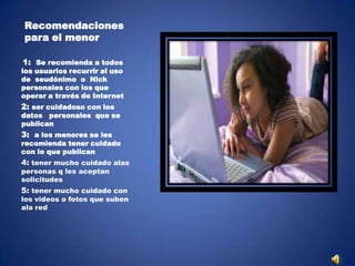 Recomendaciones
para el menor
1: Se recomienda a todos

los usuarios recurrir al uso
de seudónimo o Nick
personales con los que
operar a través de Internet

2: ser cuidadoso con los

datos personales que se
publican

3: a los menores se les

recomienda tener cuidado
con lo que publican

4: tener mucho cuidado alas
personas q les aceptan
solicitudes

5: tener mucho cuidado con

los videos o fotos que suben
ala red

 