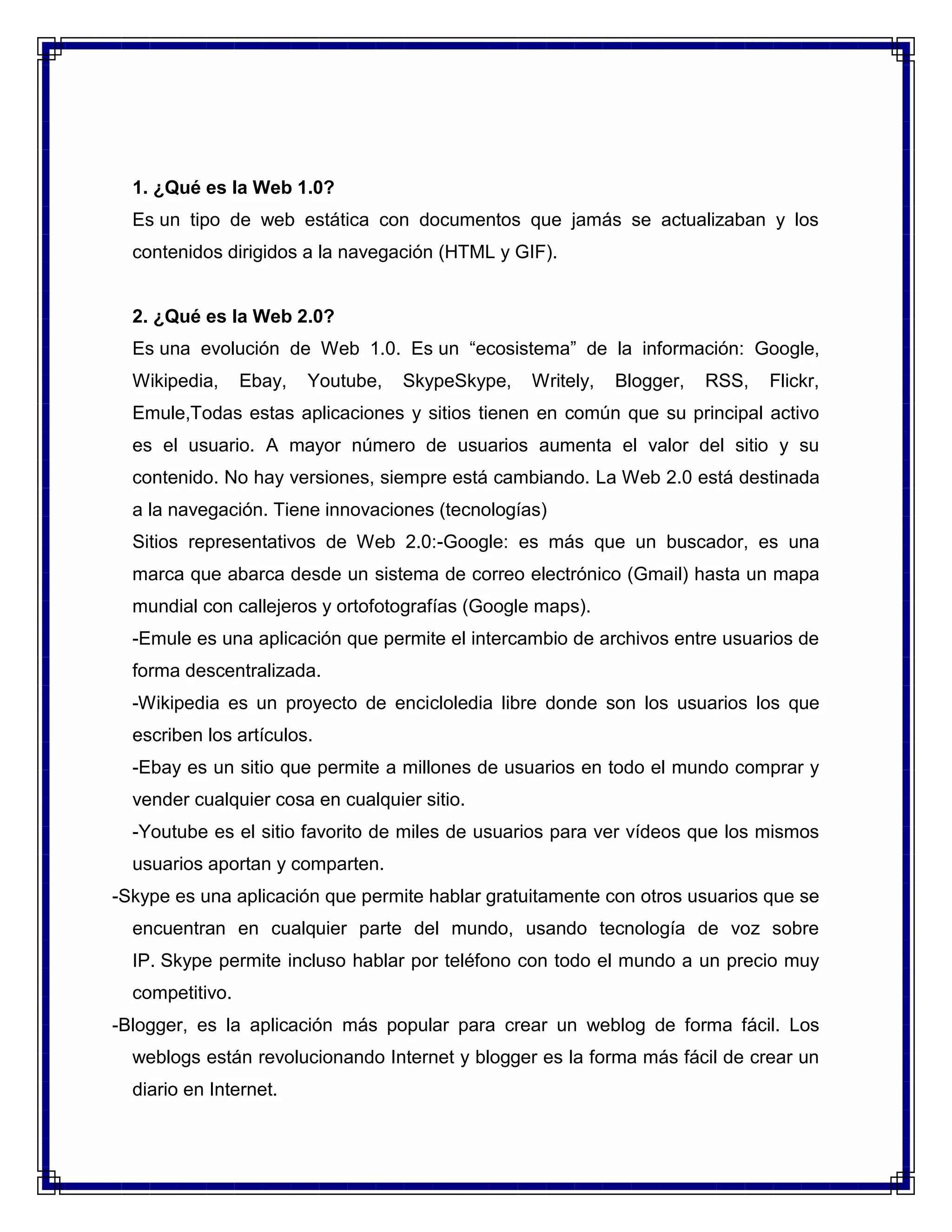 1. ¿Qué es la Web 1.0?<br />Es un tipo de web estática con documentos que jamás se actualizaban y los contenidos dirigidos a la navegación (HTML y GIF).<br />2. ¿Qué es la Web 2.0?<br />Es una evolución de Web 1.0. Es un “ecosistema” de la información: Google, Wikipedia, Ebay, Youtube, SkypeSkype, Writely, Blogger, RSS, Flickr, Emule,Todas estas aplicaciones y sitios tienen en común que su principal activo es el usuario. A mayor número de usuarios aumenta el valor del sitio y su contenido. No hay versiones, siempre está cambiando. La Web 2.0 está destinada a la navegación. Tiene innovaciones (tecnologías)<br />Sitios representativos de Web 2.0:-Google: es más que un buscador, es una marca que abarca desde un sistema de correo electrónico (Gmail) hasta un mapa mundial con callejeros y ortofotografías (Google maps).<br />-Emule es una aplicación que permite el intercambio de archivos entre usuarios de forma descentralizada.<br />-Wikipedia es un proyecto de encicloledia libre donde son los usuarios los que escriben los artículos.<br />-Ebay es un sitio que permite a millones de usuarios en todo el mundo comprar y vender cualquier cosa en cualquier sitio.<br />-Youtube es el sitio favorito de miles de usuarios para ver vídeos que los mismos usuarios aportan y comparten.<br /> -Skype es una aplicación que permite hablar gratuitamente con otros usuarios que se encuentran en cualquier parte del mundo, usando tecnología de voz sobre IP. Skype permite incluso hablar por teléfono con todo el mundo a un precio muy competitivo.<br /> -Blogger, es la aplicación más popular para crear un weblog de forma fácil. Los weblogs están revolucionando Internet y blogger es la forma más fácil de crear un diario en Internet.<br />-Flickr es un sitio que facilita que los internautas compartan fotografías. Permite de forma gratuita la creación de álbumes que luego se presentan como diapositivas.<br />En conclusión WEB 2.0 es más actitud y modelo de negocio antes que tecnología: centrado en COMUNICACIÓN, centrado en EL USUARIO, la tecnología debe soportar los conceptos y en el constante cambio.<br />3. Educacion 2.0<br />La educación 2.0 tiene como centro el mismo concepto que la web 2.0: el trabajo colaborativo y la creación de conocimiento social, todo ello con una fuerte componente de altruismo y de democratización. El aula es un medio idóneo para el concepto 2.0 puesto que en sí es una pequeña sociedad formada por los profesores y los propios alumnos. Es pues un lugar apto para el trabajo conjunto y de ayuda mutua. Además, el uso de herramientas de interacción abiertas hace que sea posible la intervención de personas totalmente ajenas al mecanismo educativo en sentido estricto, por lo que se puede ver enriquecida notablemente de cara a los alumnos y al propio profesor. Esto último era, hasta ahora, algo totalmente desconocido y seguramente es un factor temido por más de uno que puede ver peligrar su intimidad docente.<br />El constante cambio en la ciencia y la tecnología hace necesario formar a los futuros trabajadores para incorporarlos a la cultura del aprendizaje a lo largo de toda su vida profesional (Life long learning). Muchos de los conocimientos adquiridos durante una época o etapa por el alumno dejarán de ser útiles pasados unos pocos años, por este motivo se hace necesaria una formación continua que el alumno debe aprender a gestionar por sí mismo. Los conocimientos requeridos en el mundo laboral ya no son por más tiempo estáticos y apenas invariables. Se hace urgente enseñar al alumno a estar en continuo aprendizaje y a valerse por sí mismo para saber aprovechar el caudal inagotable de los conocimientos nuevos en cualquier actividad. No es un \"
reciclarse\"
, es un aprendizaje que no termina nunca. Más importante que saber las respuestas a las preguntas es saber formular las preguntas para poder obtener la información que es útil en cada contexto.Metas en la educación 2.0<br />Los alumnos deben adquirir las competencias necesarias para saber enfrentarse al mundo digital y globalizado que caracteriza la sociedad actual y, todavía más, la de un futuro próximo.<br />Adquirir competencias tecnológicas para:<br />Gestionar el propio conocimiento, marcar los propios objetivos y manejar <br />los procesos y el contenido de lo que se aprende.<br />Tener pensamiento creativo, construir conocimiento y desarrollar productos innovadores y originales.<br />Comunicarse y colaborar con otros para ser parte activa en la generación de nuevo conocimiento.<br />Investigar, evaluar y seleccionar las fuentes de información, planificar estrategias para la investigación, procesar los datos y generar resultados.<br />Aplicación del pensamiento crítico para resolver problemas, planificar proyectos, investigaciones y llevarlos a cabo.<br />Usar la tecnología de forma eficiente y productiva. Saber utilizar los recursos apropiados ante las necesidades planteadas.<br /> 4. Profesor 2.0 <br />Es el docente que además de enseñar, guía al alumno en el proceso de aprendizaje y le ayuda a aprovecharse de las ventajas que ofrecen las nuevas tecnologías.Pero a veces, los profesores no están lo suficientemente informados de los recursos que ofrece la web. Existen plataformas que ofrecen cursos de formación en tecnología para profesores y centros que disponen de programas especializados en web 2.0 y nuevas tecnologías. Internet se ha convertido en una gran herramienta de aprendizaje que incluso ofrece una metodología propia: el e-learning. Ser un profesor 2.0 implica abrir tu mente a una nueva metodología de aprendizaje.<br />5. El conectivismo<br /> Es una teoría del aprendizaje para la era digital que ha sido desarrollada por George Siemens basado en el análisis de las limitaciones del conductismo, el cognitivismo y el constructivismo, para explicar el efecto que la tecnología ha tenido sobre la manera en que actualmente vivimos, nos comunicamos y aprendemos.<br />6. Colectivismo<br /> En general, es un término usado para describir un énfasis teórico o práctico en un grupo, en oposición al individualismo. El colectivismo abarca una amplia categoría de filosofías no-individualistas. El colectivismo es considerado por muchos diametralmente opuesto al individualismo. Sin embargo, ambos colectivismo e individualismo pueden interpretarse de distinta manera por diferentes personas.<br />Algunos tipos de colectivismo señalan que el bien del grupo es más importante que el bien individual, otras alegan mientras que cualquier grupo está finalmente hecho de individuos, el individuo incidentalmente sirve a su propio interés al servir a los intereses del grupo (en otras palabras, en tanto el grupo prospera, todos los miembros del grupo prosperan). Los detractores de esta última posición alegan que es difícil, si no imposible, imaginar que lo beneficioso para un grupo, es siempre beneficioso para cada individuo que lo integra. El colectivismo puede también estar asociado con altruismo, ya que lo que es bueno para el grupo puede concebiblemente requerir el sacrificio de por lo menos algún interés individual.<br />7. El aprendizaje colaborativo <br />Forma parte del constructivismo como postulado que parte la idea de la educación como un proceso de socio-construcción, es decir de la apertura a la diversidad y la tolerancia, o lo que es lo mismo, el perspectivismo. Dicho de otro modo, los alumnos deben trabajar en grupos, colaborar y cooperar empleando para ello una serie de herramientas varias que les faciliten la interacción y la comunicación, de forma que cada alumno aporte una perspectiva individual al proyecto común, formándose así un proyecto diverso que contiene el acerbo, ideas y creatividad de cada uno de sus miembros. Esta retroalimentación o feedback facilita y potencia las actitudes cognitivas y dinámicas en el aprendizaje al dar al alumno la oportunidad de ser su propio líder en su educación con la ayuda de educadores y compañeros.<br />Vygotsky apunta que “el Aprendizaje Colaborativo (AC) consiste en aprender con otros y de otros”, ¿incluye este precepto sólo a los compañeros de clase, o podemos estar también hablando de los agentes sociales, medios, educadores y padres? Dar a los estudiantes la oportunidad de estar en el centro de su propio aprendizaje nos lleva a determinar o planificar unos objetivos, metodología y estrategia que promuevan y faciliten la tarea del alumno, tanto individual como colectivamente. ¿Quién diseña los planes? ¿Qué herramientas ponemos en manos de los estudiantes?<br />8. El aprendizaje conectivo <br />Es el conocimiento de las conexiones que existen y a través de las cuales existen las cosas, es el conocimiento sobre los sistemas y el impacto de cada uno de sus elementos en él.<br />Se trata de una visión holística de las cosas, que incluye la información tanto cualitativa como cuantitativa y la habilidad para identificar las conexiones que conforman sus elementos. Es decir su red, definida como el conjunto de las conexiones en una colección de cosas que unidas tiene un sentido, un significado: El conocimiento sobre las redes que conforman el mundo y el conocimiento que se obtiene de las redes es “conocimiento conectivo”<br />Conectivismo es entonces la teoría que describe como las personas perciben este tipo de conocimiento, cómo, dónde se obtiene y se usa, bien sea participando como una entidad en una red – cerebro, sociedad u observando reflectivamente en ella. <br /> Para George Siemens, el aprendizaje conectivo es conocimiento que lleva a la acción, a avanzar, a progresar, un deseo de lograr una meta. Por tanto en el aprendizaje bajo la perspectiva conectivista, el potencial para la acción es un punto crítico en esta propuesta.<br />Downes, S. (Sept. 2008), se refirió concretamente al saber conectivo como aquél que va más allá del saber capturado por los sentidos - la experiencia - o el desarrollado a través de la mente - racional. Es aquel que está diseminado en una red de conexiones. Y lo ilustra con lo que sabemos acerca del carbón. Nuestros sentidos nos dicen que es negro, un poco brillante, datos cualitativos. Pero también podemos obtener datos cuantitativos, como por ejemplo, determinar su densidad, su peso. También podemos saber su composición química, hasta calcular la cantidad de calor que producirá al combinarse con oxígeno, qué cantidad de humo producirá. También podemos saber sobre su valor comercial en el mercado mundial, con qué elementos se puede combina, etc. El tercer conocimiento a que Downes hace referencia es como están conectados los átomos que conforman la molécula del carbón. Justamente la misma que tienen los diamantes y los grafitos. Es decir, que este tercer saber nos aporta datos más allá de lo cuali-cuantitativo de las cosas.<br />9. Nativos digitales.<br /> Se les denomina a aquellos que \"
nacieron\"
 con las TIC. Las manipulan de maravillas.... eso sí de manera técnica. Los estudiantes no son capaces de vincularlos al aprendizaje. Es más, el aprendizaje es sinónimo de aburrirse... entonces, desde la mirada del estudiante ¿Para qué utilizar algo en lo que yo me entretengo para aprender? ¿Eso los hace meritorios de ser nativos digitales?  ¿Por qué nuestro empeño en que aprendan con algo que no fue pensado para ello? Familiaridad en el uso técnico no implica conocimiento .Pd. Entonces si los que nacieron con las TIC son nativos digitales ¿Los que nacieron con la imprenta serán los nativos de papel?<br />10. Inmigrantes digitales.<br /> Son los que no nacieron con el uso de las TIC. Por ende, se les condiciona a que, la manipulación técnica de estas herramientas, sea más lenta, y que, no sean capaces de pensar estos instrumentos para el aprendizaje. Mmm.... Steve Jobs y Bill Gates y otros del mundo de las TIC superan la media de edad de los nativos digitales (ambos, tienen 55 años) y utlizan las TIC, además de ser creadores. Entonces, ¿son inmigrantes?<br />11. Alfabetización Digital<br />En la búsqueda de la definición de alfabetización digital encontré varios conceptos. En un principio la palabra alfabetización la relacionamos con el proceso de aprender a leer y a escribir. Al utilizar la palabra digital podemos inferir que tiene que ver con tecnología, pero la alfabetización digital no es sólo el uso y manejo de las computadoras, va más allá. En los tiempos en que vivimos el adulto se tiene que enfrentar a los cambios que impone la tecnología, puede asumir dos alternativas intentarlo y aprenderlas o no. En cambio muchos estudiantes ya conocen de las tecnologías son capaces de arreglar un programa de computadora, aprenden solos a utilizar My Space, You Tube, Facebook, Ipods, celulares entre otros. Es nuestro interés fomentar la alfabetización digital como una alternativa para promover la educación y disminuir la brecha digital existente.<br />Definiciones<br />“La alfabetización digital tiene como objetivo enseñar y evaluar los conceptos y habilidades básicos de la informática para que las personas puedan utilizar la tecnología informática en la vida cotidiana y desarrollar nuevas oportunidades sociales y económicas para ellos, sus familias y sus comunidades”. Digital Literacy Microsoft Corporation<br />“La alfabetización digital no pretende formar exclusivamente hacia el correcto uso de las distintas tecnologías. Se trata de que proporcionemos competencias dirigidas hacia las habilidades comunicativas, sentido crítico, mayores cotas de participación, capacidad de análisis de la información a la que accede el individuo, etc. En definitiva, nos referimos a la posibilidad de interpretar la información, valorarla y ser capaz de crear sus propios mensajes”. III Congreso Online Observatorio para la Cibersociedad<br />12. Ciudadanía digital<br />El concepto de ciudadanía digital (también denominado ciberciudadanía o e-ciudadanía) viene empleándose con dos sentidos, partiendo desde dos ópticas y áreas de conocimiento distintas pero confluentes: por un lado, hay quien lo utiliza para referirse a la aplicación de los derechos humanos y derechos de ciudadanía a la sociedad de la información, y, por otro, quien lo limita a aquellas nuevas cuestiones relativas a los derechos y deberes de los ciudadanos que surgen en el entorno de las nuevas tecnologías.<br />También existe un empleo menos riguroso que lo hace referente únicamente a la alfabetización digital de los ciudadanos, sin entrar en cuestiones éticas ni relativas al concepto de ciudadanía.<br />La ciudadanía digital o casa digital ha sido definida como las normas de comportamiento que conciernen al uso de la tecnología aunque el propio concepto se considera en proceso de definición permanente a medida que evolucionan las posibilidades de la tecnología.<br />Según las diversas definiciones, hay una serie de áreas que se suelen abarcar dentro del concepto de ciudadanía digital:<br />Netiqueta: normas de comportamiento cívico en la Red.<br />Educación: aprendizaje del uso de las TIC (alfabetización y competencias digitales) y mediante el uso de las TIC.<br />Acceso y participación: brecha digital, derecho de acceso a Internet, democracia electrónica...<br />Consumo: defensa del ciberconsumidor.<br />Salud y riesgo: ergonomía y otros riesgos de las TIC.<br />A su vez esas áreas se pueden subdividir en una serie de derechos y deberes de los ciudadanos digitales (ciberderechos y ciberdeberes).<br />Una tendencia en auge de especial relevancia es la vinculación de la educación para una ciberciudadanía responsable con la prevención de riesgos de las TIC, principalmente para los menores. Ello es debido a que fenómenos como el ciberbullying son considerados como uno de los principales riesgos que niños y adolescentes afrontan como usuarios de Internet y otras nuevas tecnologías.<br />