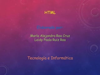 HTML 
Elaborado por: 
María Alejandra Roa Cruz 
Leidy Paola Ruiz Roa 
Tecnología e Informática 
 