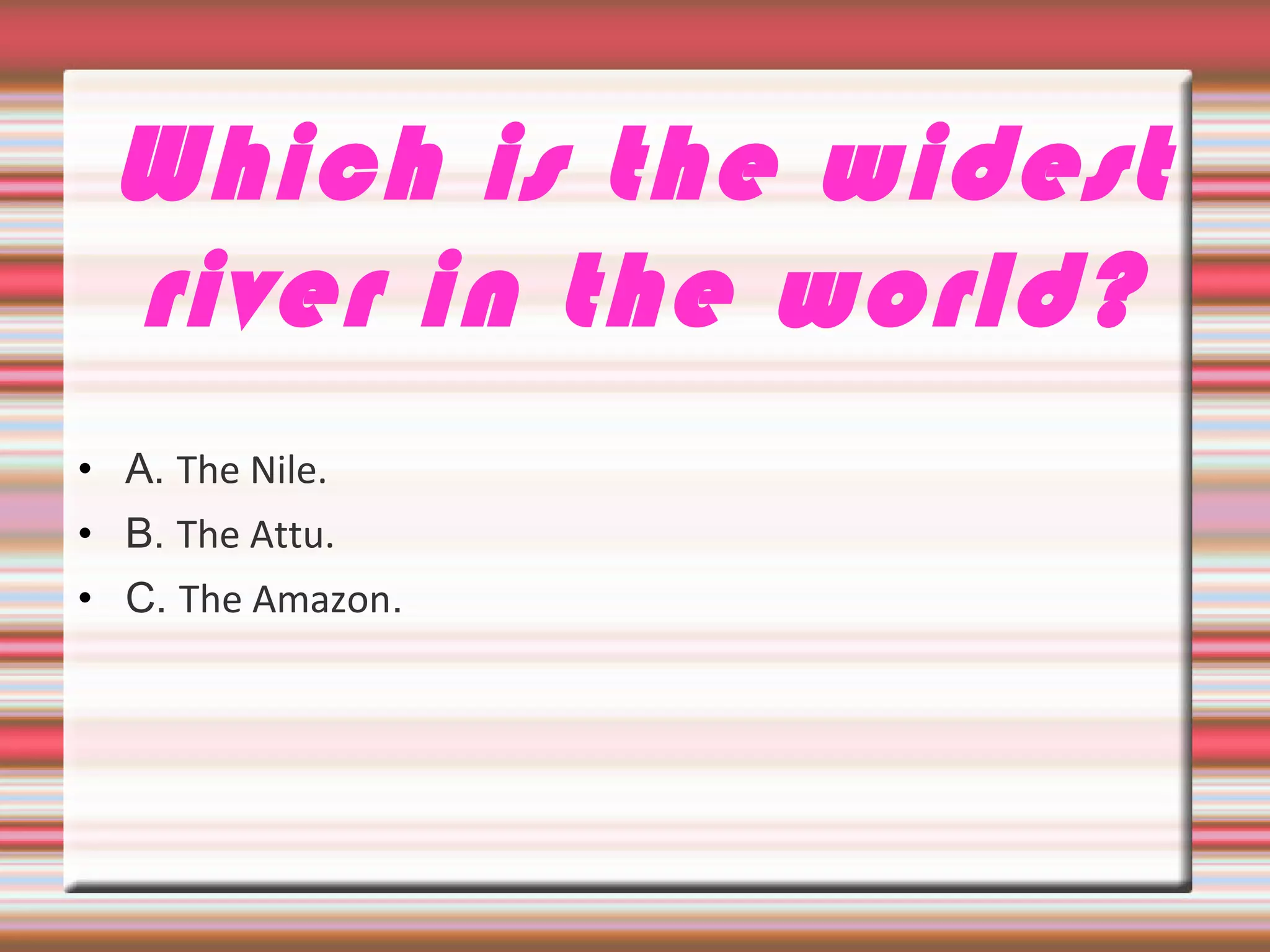 Which is the widest
river in the world?
• A. The Nile.
• B. The Attu.
• C. The Amazon.
 