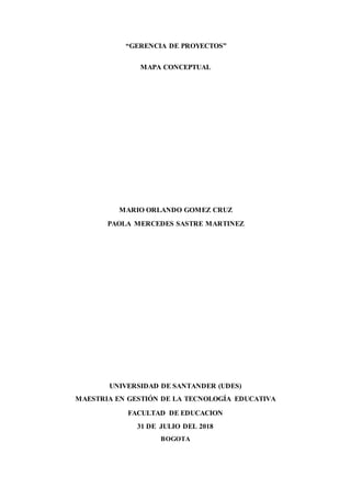 “GERENCIA DE PROYECTOS”
MAPA CONCEPTUAL
MARIO ORLANDO GOMEZ CRUZ
PAOLA MERCEDES SASTRE MARTINEZ
UNIVERSIDAD DE SANTANDER (UDES)
MAESTRIA EN GESTIÓN DE LA TECNOLOGÍA EDUCATIVA
FACULTAD DE EDUCACION
31 DE JULIO DEL 2018
BOGOTA
 