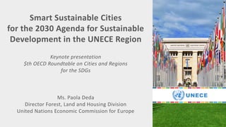 Smart Sustainable Cities
for the 2030 Agenda for Sustainable
Development in the UNECE Region
Keynote presentation
$th OECD Roundtable on Cities and Regions
for the SDGs
Ms. Paola Deda
Director Forest, Land and Housing Division
United Nations Economic Commission for Europe
 