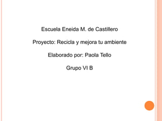 Escuela Eneida M. de Castillero
Proyecto: Recicla y mejora tu ambiente
Elaborado por: Paola Tello
Grupo VI B
 