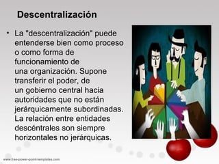 Descentralización
• La "descentralización" puede
entenderse bien como proceso
o como forma de
funcionamiento de
una organización. Supone
transferir el poder, de
un gobierno central hacia
autoridades que no están
jerárquicamente subordinadas.
La relación entre entidades
descéntrales son siempre
horizontales no jerárquicas.
 
