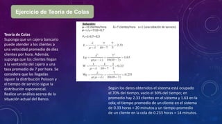 Ejercicio de Teoría de Colas
Teoría de Colas
Suponga que un cajero bancario
puede atender a los clientes a
una velocidad promedio de diez
clientes por hora. Además,
suponga que los clientes llegan
a la ventanilla del cajero a una
tasa promedio de 7 por hora. Se
considera que las llegadas
siguen la distribución Poisson y
el tiempo de servicio sigue la
distribución exponencial.
Realice un análisis acerca de la
situación actual del Banco.
Según los datos obtenidos el sistema está ocupado
el 70% del tiempo, vacío el 30% del tiempo; en
promedio hay 2.33 clientes en el sistema y 1.63 en la
cola; el tiempo promedio de un cliente en el sistema
de 0.33 horas = 20 minutos y un tiempo promedio
de un cliente en la cola de 0.233 horas = 14 minutos.
 