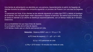 Una tienda de alimentación es atendida por una persona. Aparentemente el patrón de llegadas de
clientes durante los sábados se comporta siguiendo un proceso de Poisson con una tasa de llegadas
de
10 personas por hora. A los clientes se les atiende siguiendo un orden tipo FIFO y debido al prestigio
de la tienda, una vez que llegan están dispuestos a esperar el servicio. Se estima que el tiempo que
se tarda en atender a un cliente se distribuye exponencialmente, con un tiempo medio de 4 minutos.
Determina:
a) La probabilidad de que haya línea de espera.
b) La longitud media de la línea de espera.
c) El tiempo medio que un cliente permanece en cola.
Solución: Sistema M/M/1 con λ = 10 y µ = 15.
a) P( línea de espera) = 1 − p0 − p1 = 4/9.
b) Lq = 4/3 personas en cola.
c) Wq = 2/15 horas = 8 minutos de media en cola.
 