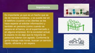 Importancia
Es importante ya que es un hecho que se
da de manera cotidiana, y se puede dar en
el teléfono (cuando a los clientes se les
hace esperar al solicitar información) y
también en persona (como cuando se
espera en el banco, en el supermercado o
en alguna empresa). En la sociedad actual,
la espera no es algo que la mayoría de
personas toleren con agrado. Conforme la
gente trabaja más horas, buscan un servicio
rápido, eficiente y sin espera.
 