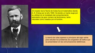 .El creador de la Teoría de Colas fue el matemático danés
A. K. Erlang por el año 1909. Ha tenido un fuerte auge por
su utilidad en el modelado del comportamiento
estocástico de gran número de fenómenos, tanto
naturales como creados por el hombre.
La teoría de colas aparece a principios del siglo veinte
para estudiar los problemas de congestión de trafico que
se presentaban en las comunicaciones telefónicas.
 