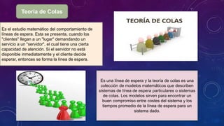Teoría de Colas
Es el estudio matemático del comportamiento de
líneas de espera. Esta se presenta, cuando los
"clientes" llegan a un "lugar" demandando un
servicio a un "servidor", el cual tiene una cierta
capacidad de atención. Si el servidor no está
disponible inmediatamente y el cliente decide
esperar, entonces se forma la línea de espera.
Es una línea de espera y la teoría de colas es una
colección de modelos matemáticos que describen
sistemas de línea de espera particulares o sistemas
de colas. Los modelos sirven para encontrar un
buen compromiso entre costes del sistema y los
tiempos promedio de la línea de espera para un
sistema dado.
 